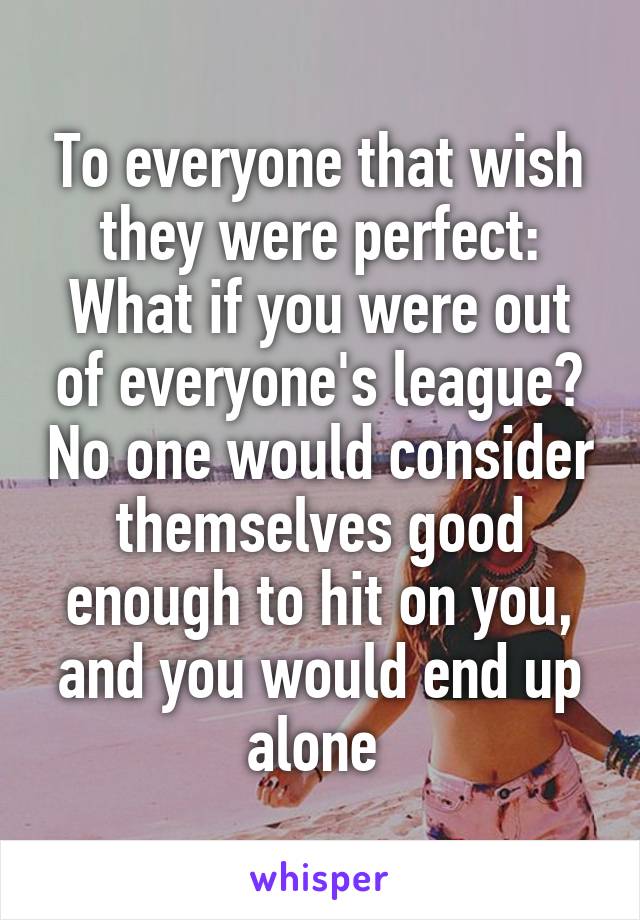 To everyone that wish they were perfect:
What if you were out of everyone's league? No one would consider themselves good enough to hit on you, and you would end up alone 