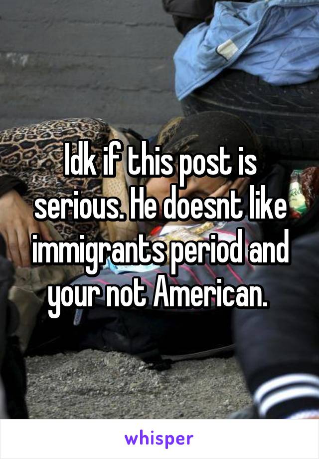 Idk if this post is serious. He doesnt like immigrants period and your not American. 