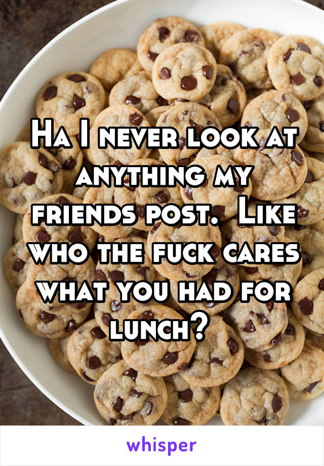 Ha I never look at anything my friends post.  Like who the fuck cares what you had for lunch? 