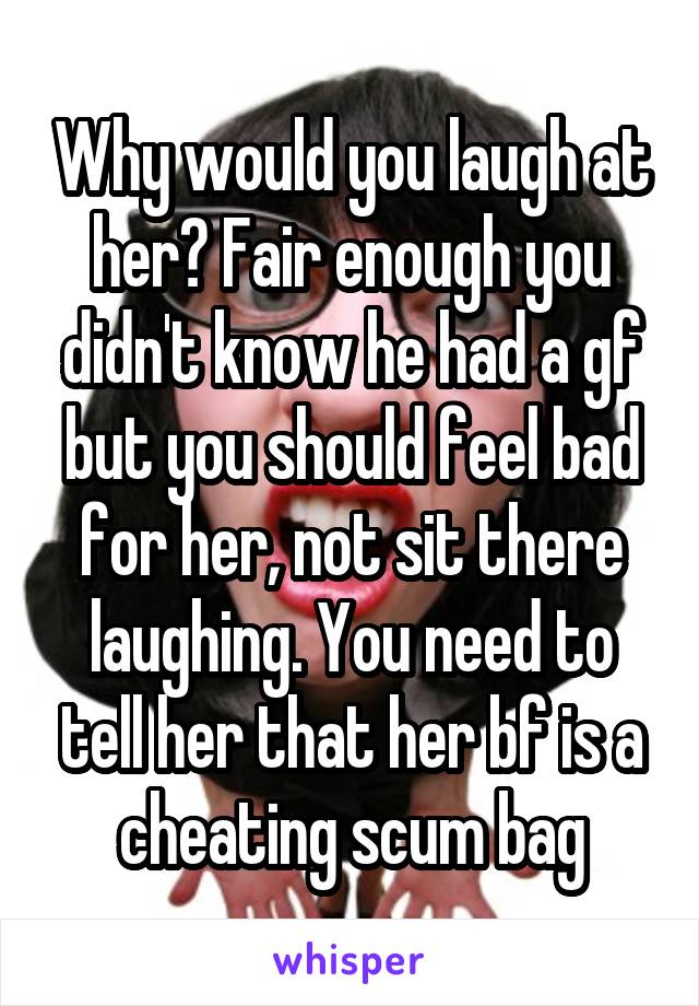 Why would you laugh at her? Fair enough you didn't know he had a gf but you should feel bad for her, not sit there laughing. You need to tell her that her bf is a cheating scum bag