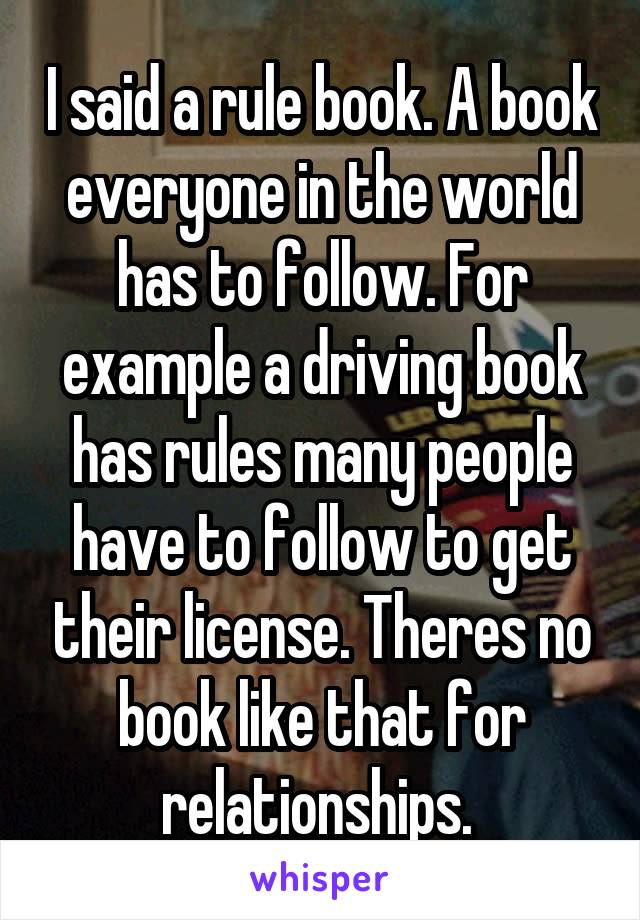 I said a rule book. A book everyone in the world has to follow. For example a driving book has rules many people have to follow to get their license. Theres no book like that for relationships. 