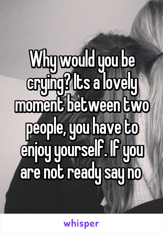 Why would you be crying? Its a lovely moment between two people, you have to enjoy yourself. If you are not ready say no 