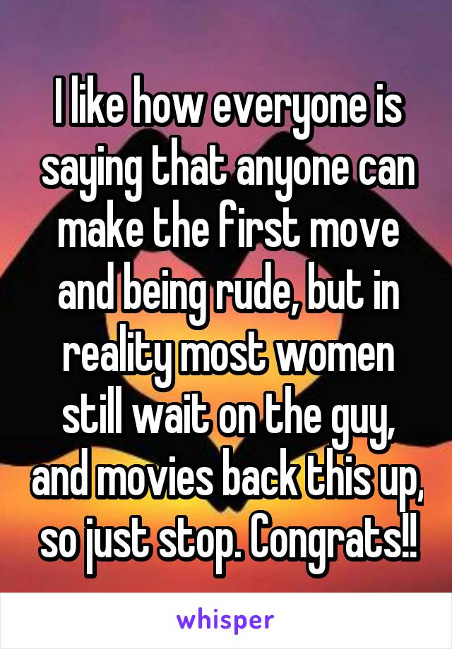 I like how everyone is saying that anyone can make the first move and being rude, but in reality most women still wait on the guy, and movies back this up, so just stop. Congrats!!