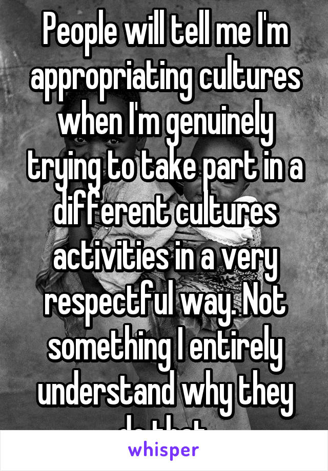 People will tell me I'm appropriating cultures when I'm genuinely trying to take part in a different cultures activities in a very respectful way. Not something I entirely understand why they do that.