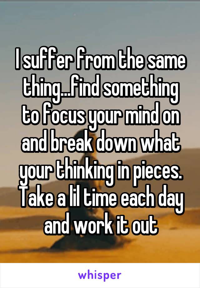 I suffer from the same thing...find something to focus your mind on and break down what your thinking in pieces. Take a lil time each day and work it out