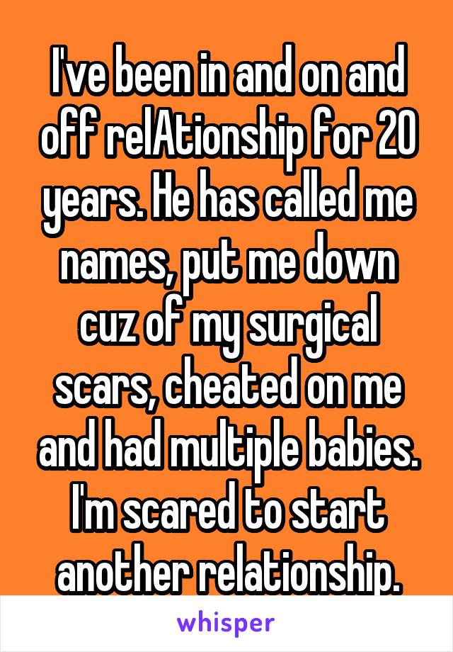 I've been in and on and off relAtionship for 20 years. He has called me names, put me down cuz of my surgical scars, cheated on me and had multiple babies. I'm scared to start another relationship.