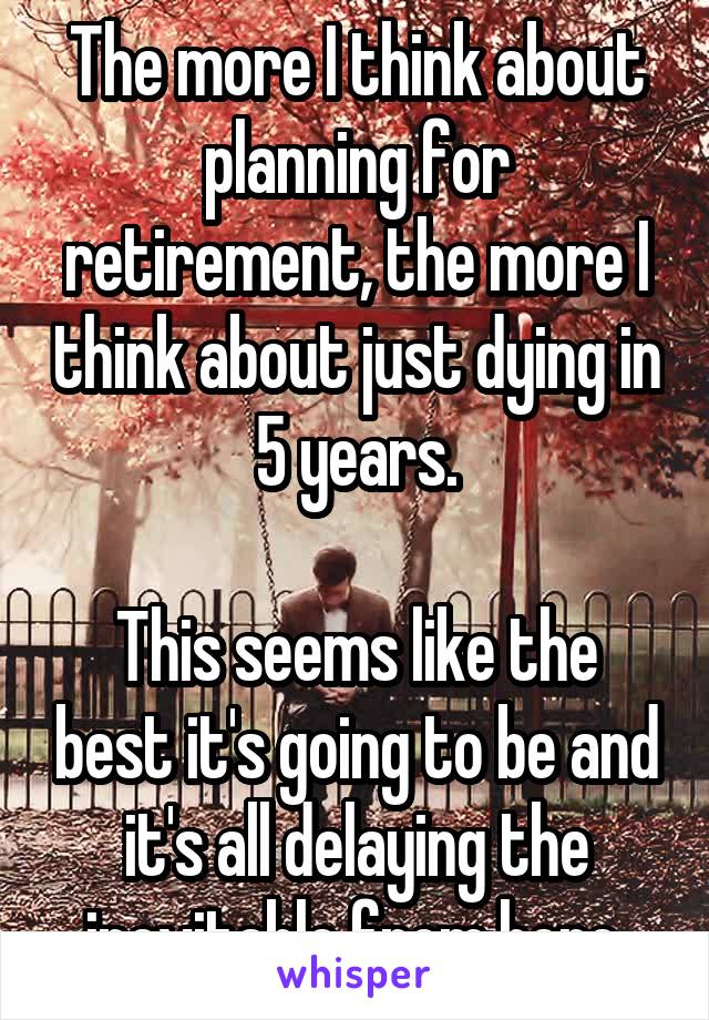 The more I think about planning for retirement, the more I think about just dying in 5 years.

This seems like the best it's going to be and it's all delaying the inevitable from here.