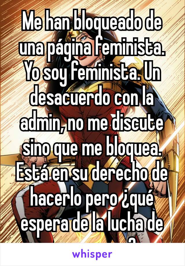 Me han bloqueado de una página feminista. Yo soy feminista. Un desacuerdo con la admin, no me discute sino que me bloquea. Está en su derecho de hacerlo pero ¿qué espera de la lucha de esa manera?