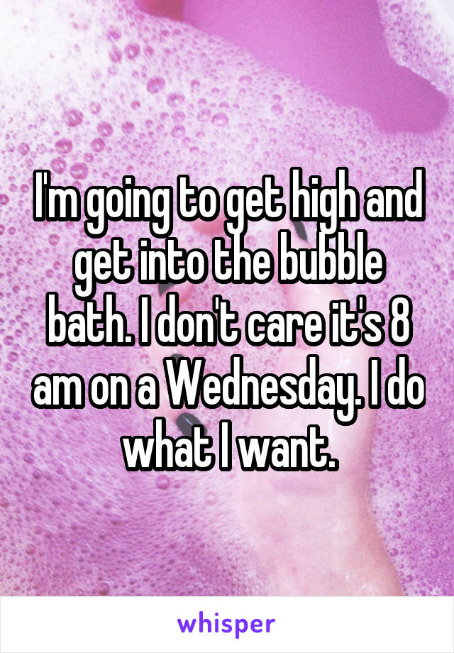 I'm going to get high and get into the bubble bath. I don't care it's 8 am on a Wednesday. I do what I want.