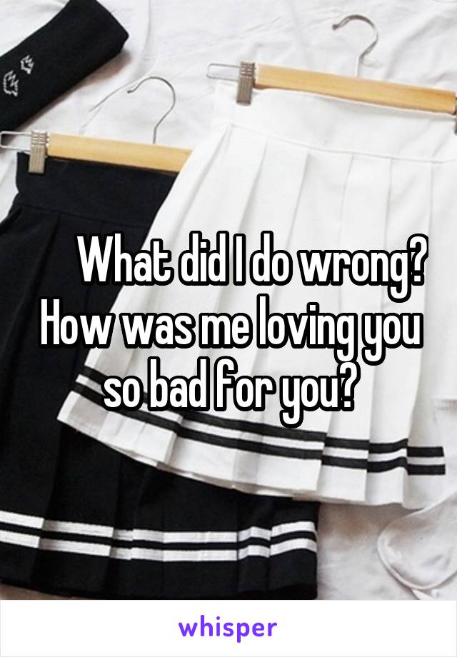      What did I do wrong? How was me loving you so bad for you?