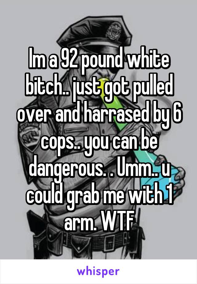 Im a 92 pound white bitch.. just got pulled over and harrased by 6 cops.. you can be dangerous. . Umm.. u could grab me with 1 arm. WTF