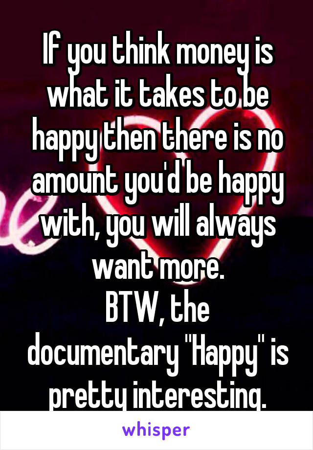 If you think money is what it takes to be happy then there is no amount you'd be happy with, you will always want more.
BTW, the documentary "Happy" is pretty interesting.