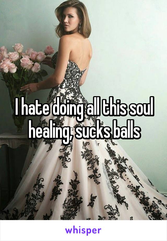 I hate doing all this soul healing, sucks balls