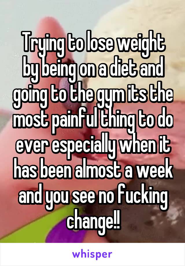 Trying to lose weight by being on a diet and going to the gym its the most painful thing to do ever especially when it has been almost a week and you see no fucking change!!