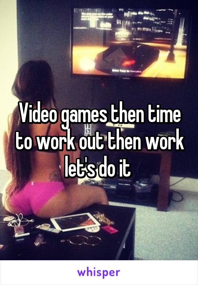 Video games then time to work out then work let's do it 