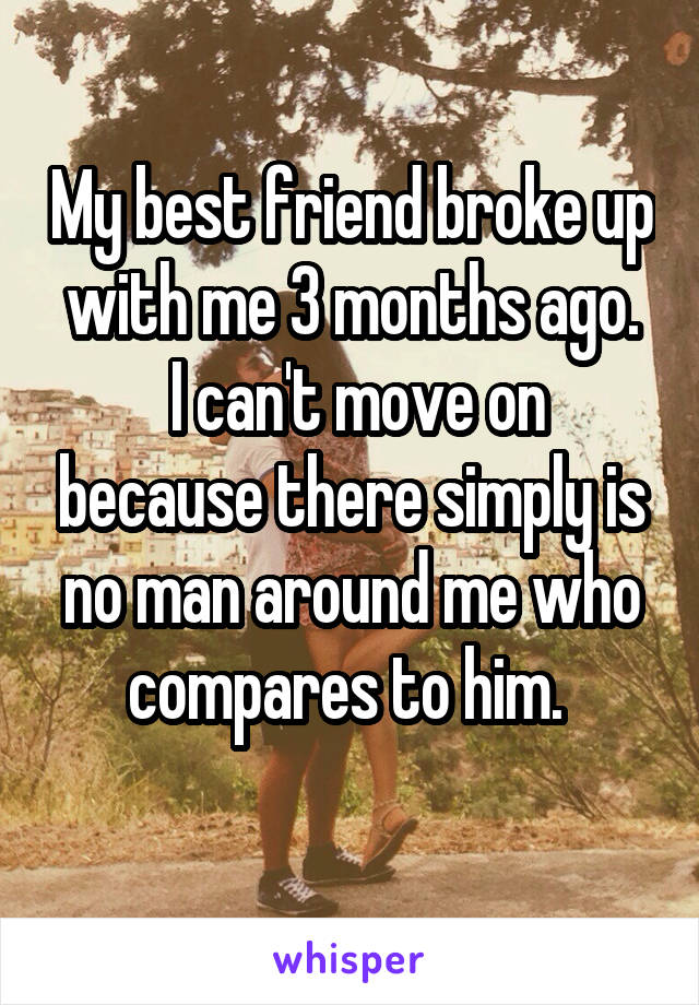 My best friend broke up with me 3 months ago.
 I can't move on because there simply is no man around me who compares to him. 
