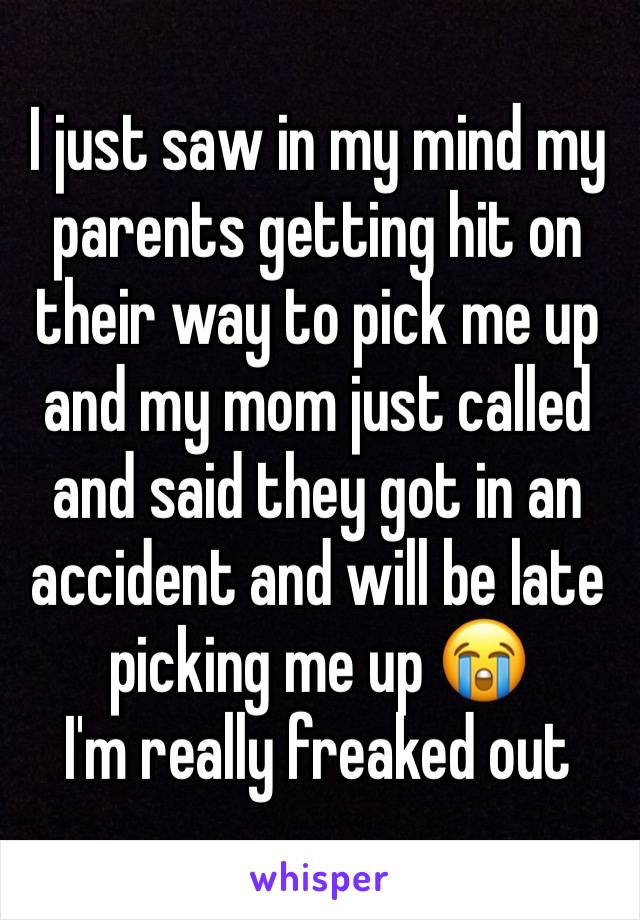 I just saw in my mind my parents getting hit on their way to pick me up and my mom just called and said they got in an accident and will be late picking me up 😭 
I'm really freaked out 