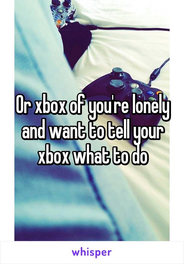 Or xbox of you're lonely and want to tell your xbox what to do