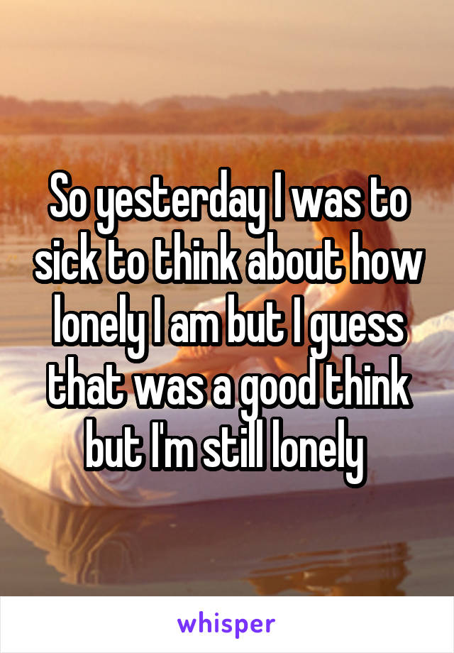 So yesterday I was to sick to think about how lonely I am but I guess that was a good think but I'm still lonely 