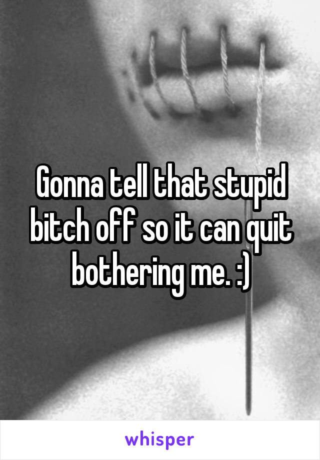 Gonna tell that stupid bitch off so it can quit bothering me. :)