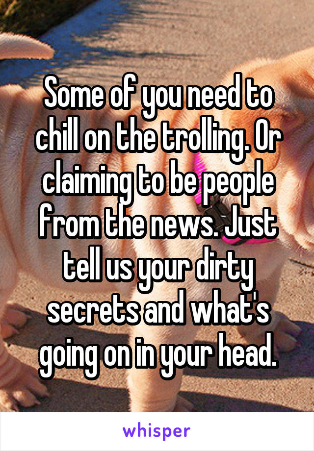 Some of you need to chill on the trolling. Or claiming to be people from the news. Just tell us your dirty secrets and what's going on in your head.