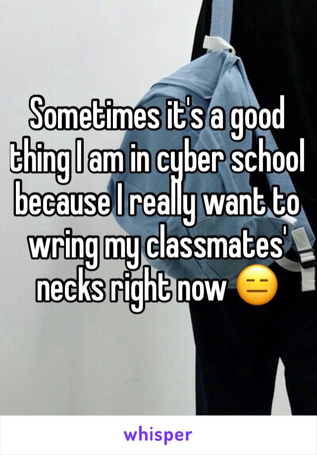 Sometimes it's a good thing I am in cyber school because I really want to wring my classmates' necks right now 😑