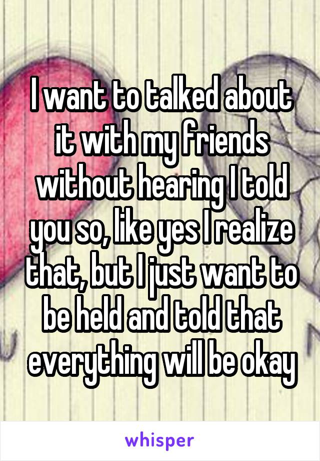 I want to talked about it with my friends without hearing I told you so, like yes I realize that, but I just want to be held and told that everything will be okay