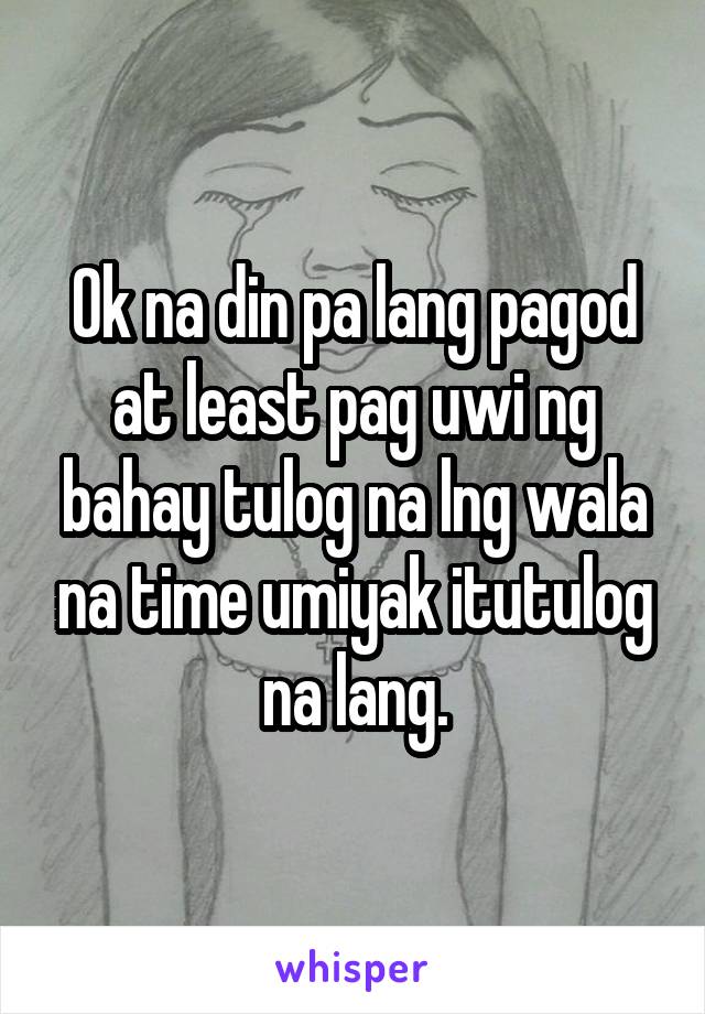 Ok na din pa lang pagod at least pag uwi ng bahay tulog na lng wala na time umiyak itutulog na lang.