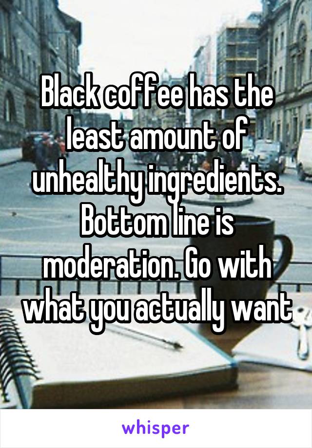 Black coffee has the least amount of unhealthy ingredients. Bottom line is moderation. Go with what you actually want 