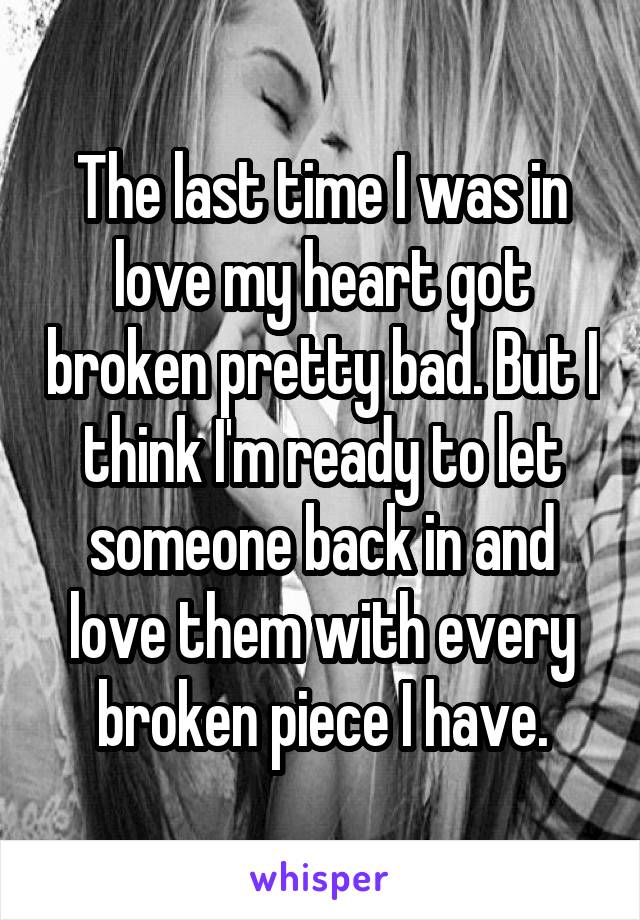 The last time I was in love my heart got broken pretty bad. But I think I'm ready to let someone back in and love them with every broken piece I have.