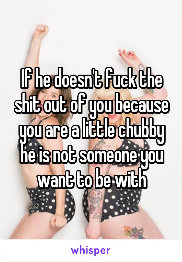 If he doesn't fuck the shit out of you because you are a little chubby he is not someone you want to be with