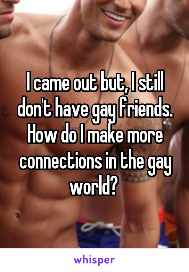 I came out but, I still don't have gay friends. How do I make more connections in the gay world? 