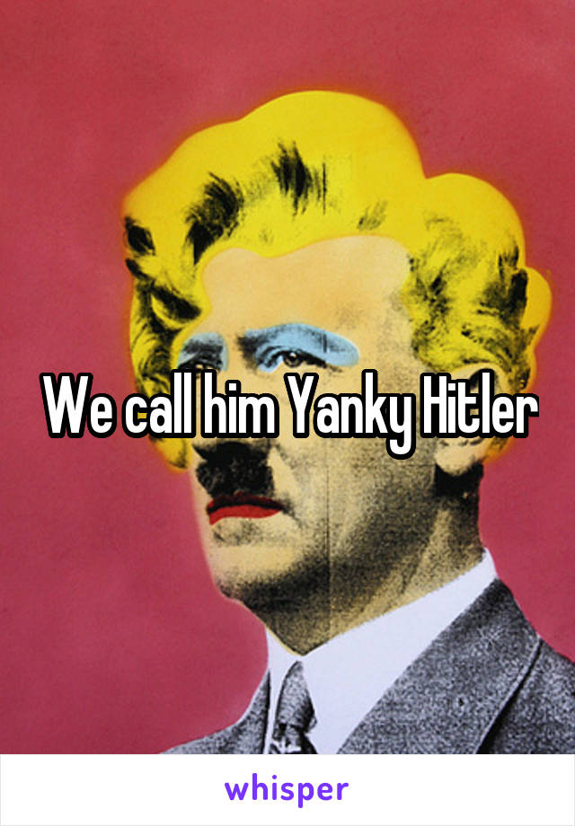 We call him Yanky Hitler