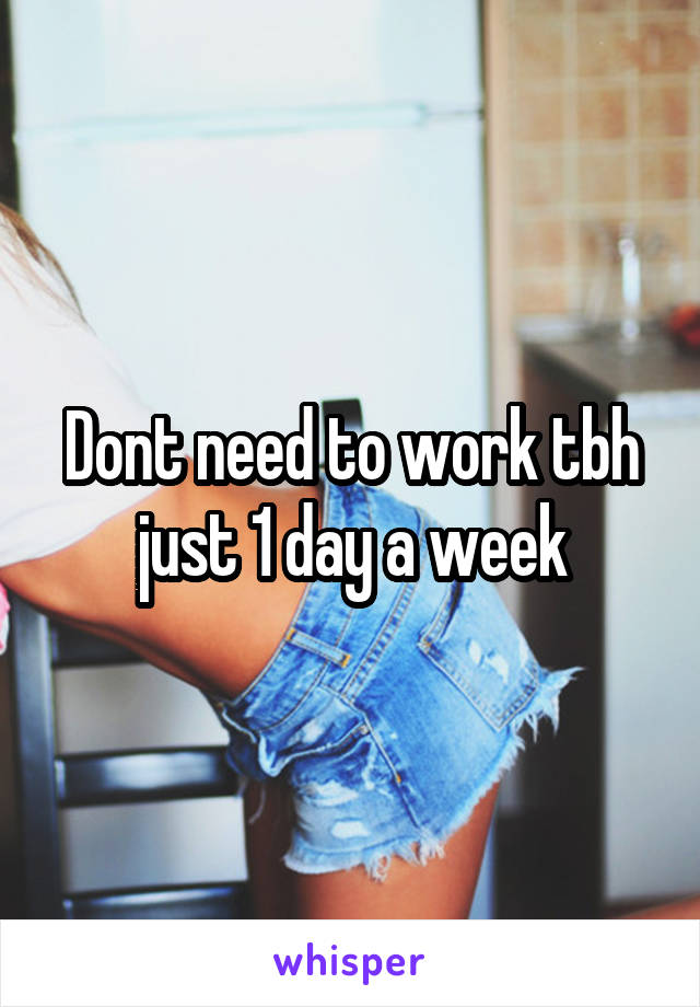 Dont need to work tbh just 1 day a week