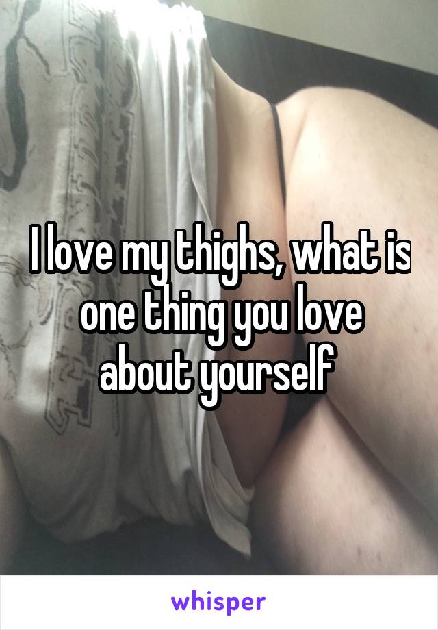 I love my thighs, what is one thing you love about yourself 