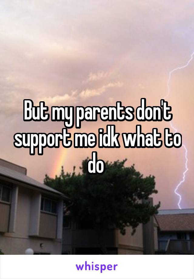 But my parents don't support me idk what to do 