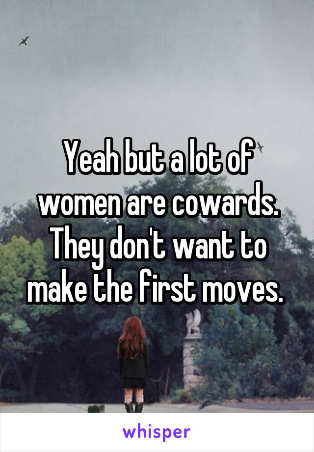 Yeah but a lot of women are cowards. They don't want to make the first moves. 