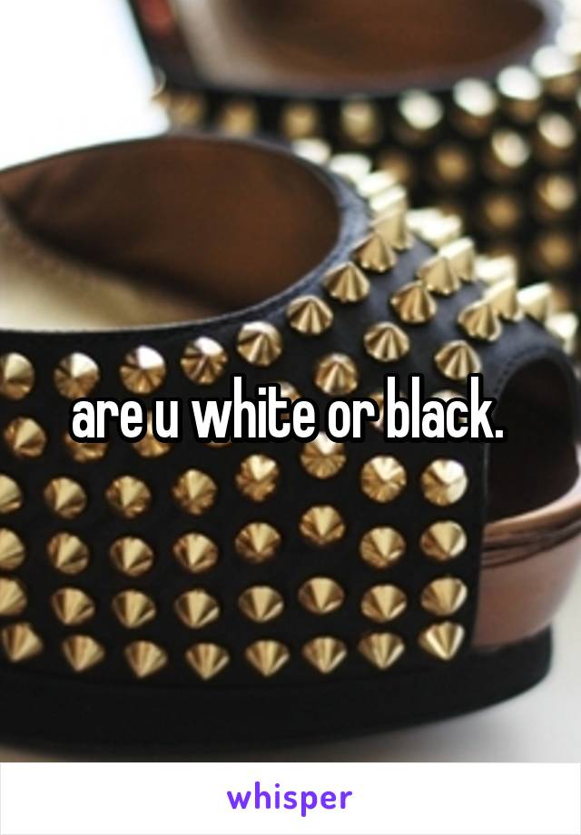 are u white or black. 