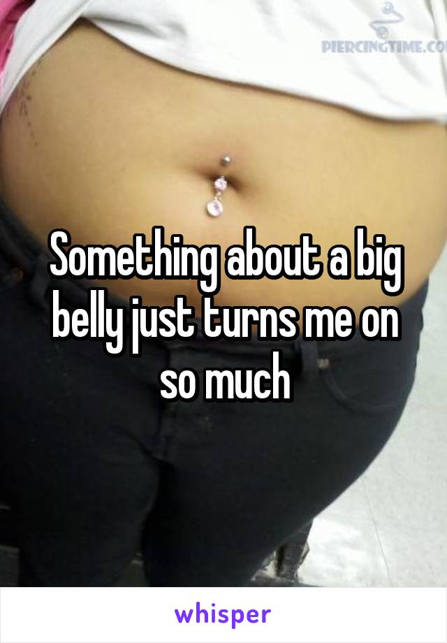 Something about a big belly just turns me on so much