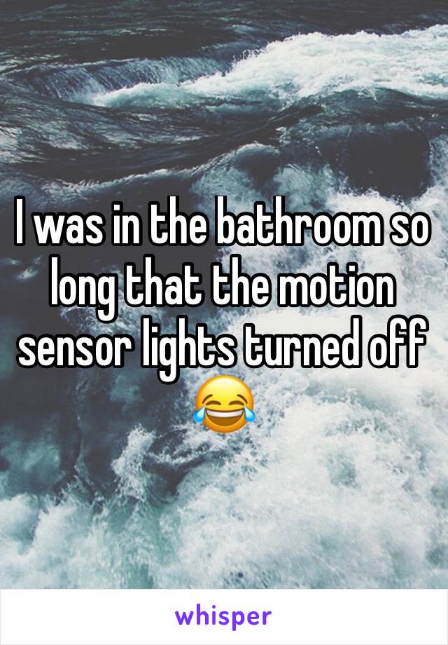 I was in the bathroom so long that the motion sensor lights turned off 😂