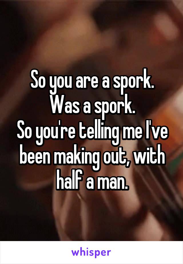 So you are a spork.
Was a spork.
So you're telling me I've been making out, with half a man.