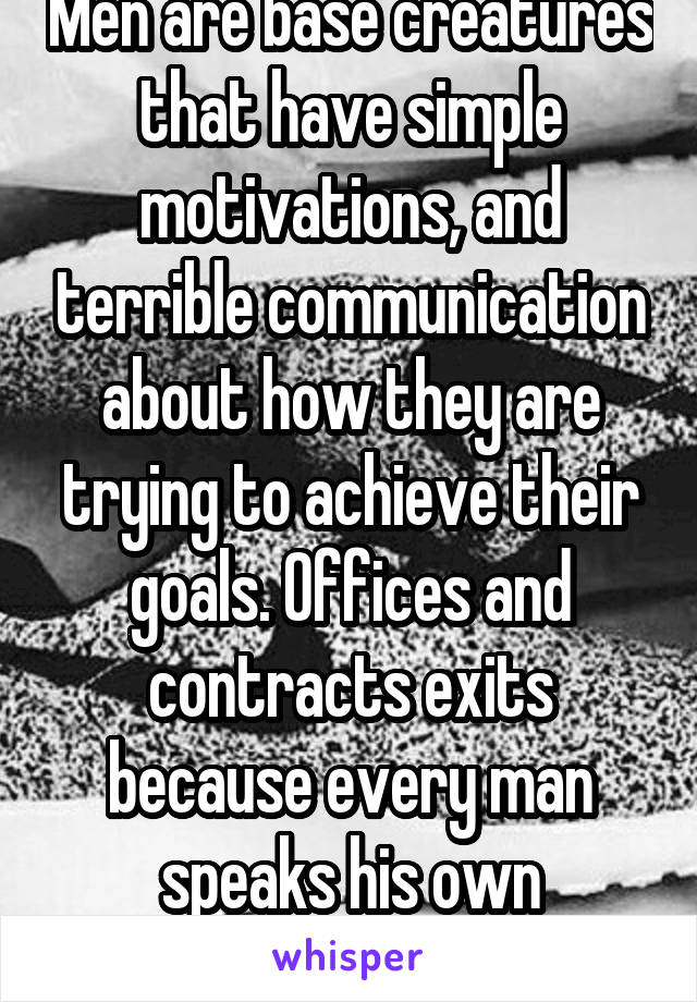 Men are base creatures that have simple motivations, and terrible communication about how they are trying to achieve their goals. Offices and contracts exits because every man speaks his own language.