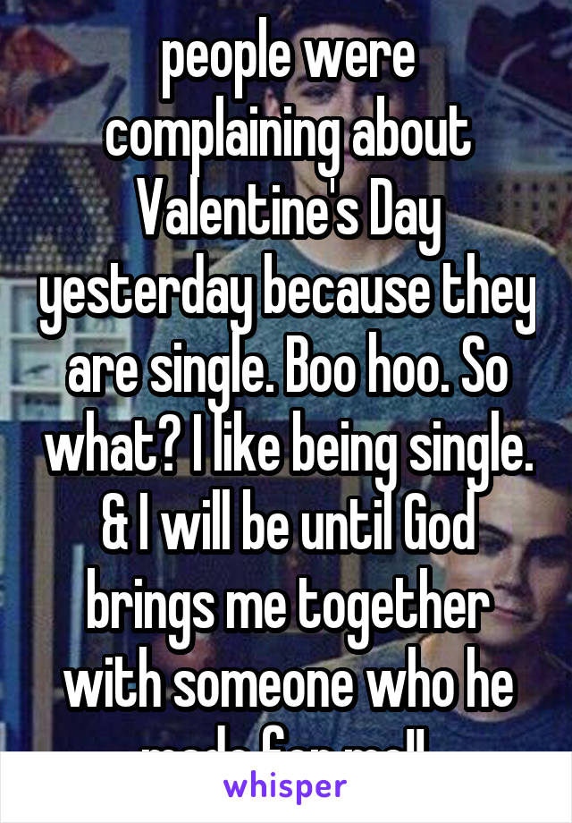 people were complaining about Valentine's Day yesterday because they are single. Boo hoo. So what? I like being single. & I will be until God brings me together with someone who he made for me!! 