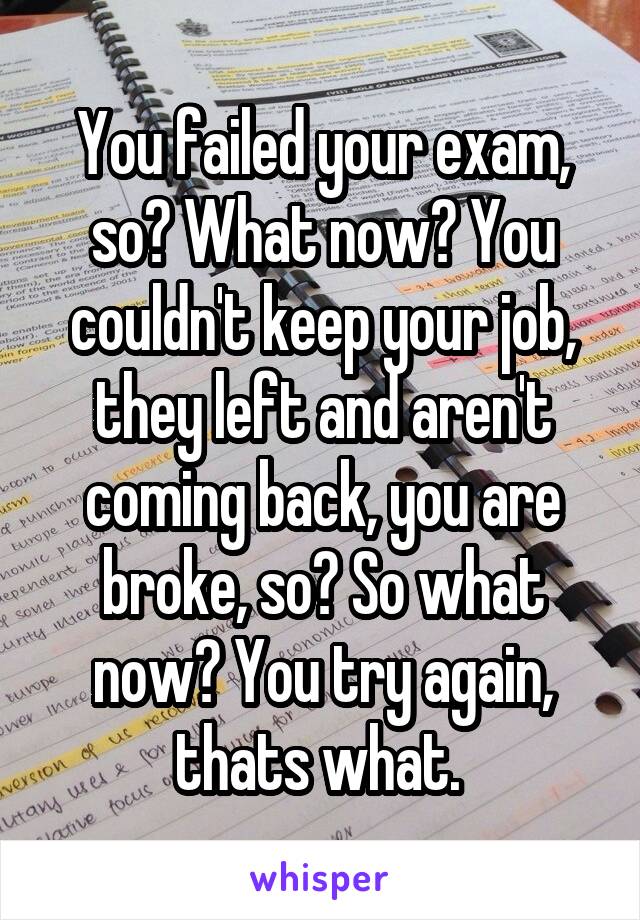 You failed your exam, so? What now? You couldn't keep your job, they left and aren't coming back, you are broke, so? So what now? You try again, thats what. 