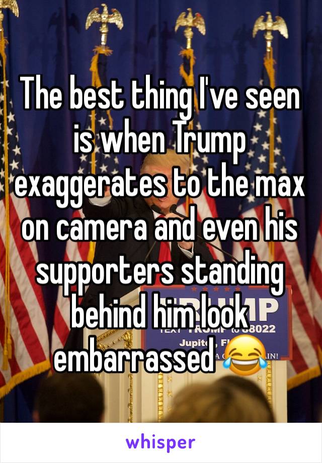 The best thing I've seen is when Trump exaggerates to the max on camera and even his supporters standing behind him look embarrassed 😂