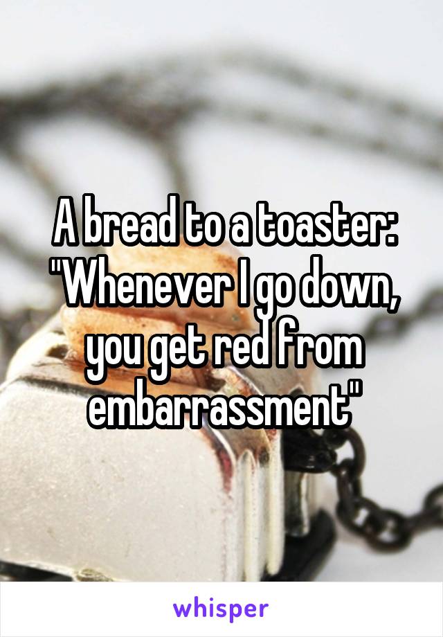 A bread to a toaster: "Whenever I go down, you get red from embarrassment"