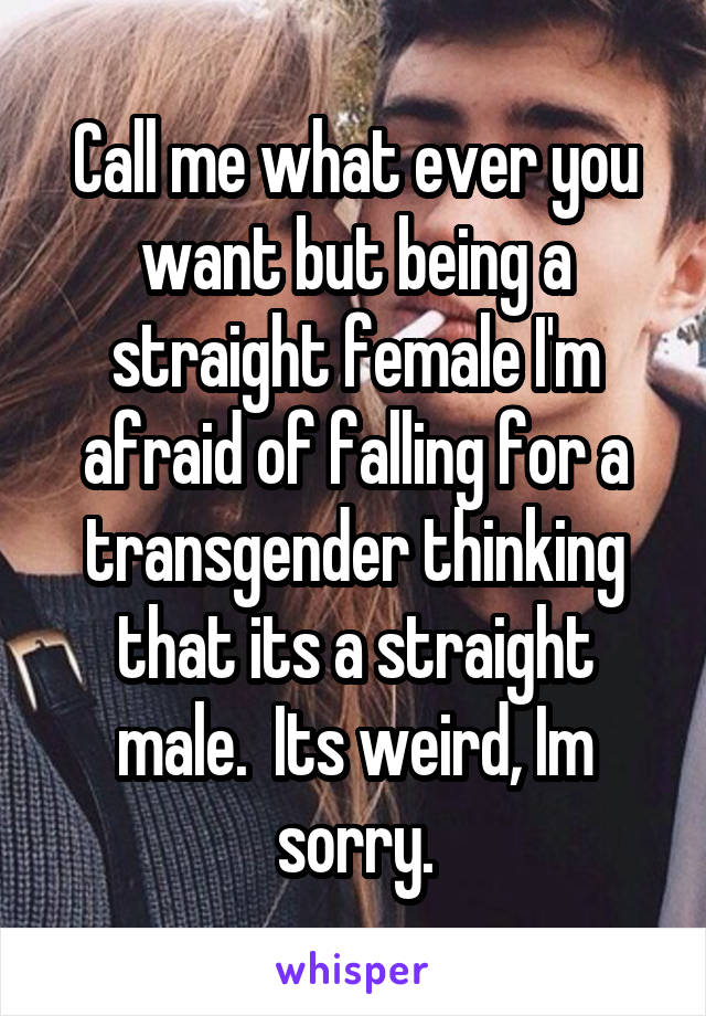 Call me what ever you want but being a straight female I'm afraid of falling for a transgender thinking that its a straight male.  Its weird, Im sorry.