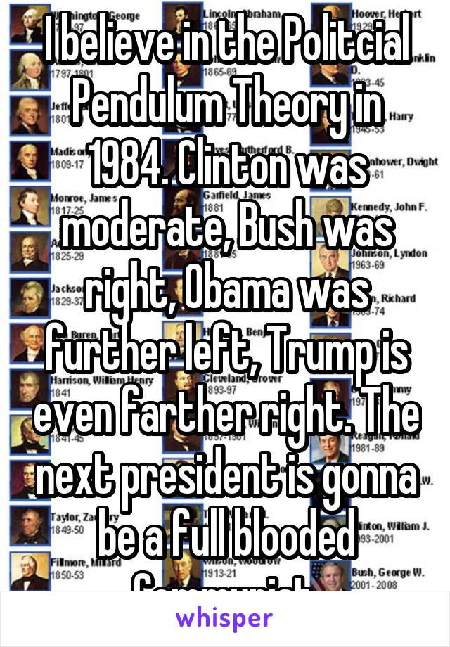 I believe in the Politcial Pendulum Theory in 1984. Clinton was moderate, Bush was right, Obama was further left, Trump is even farther right. The next president is gonna be a full blooded Communist.