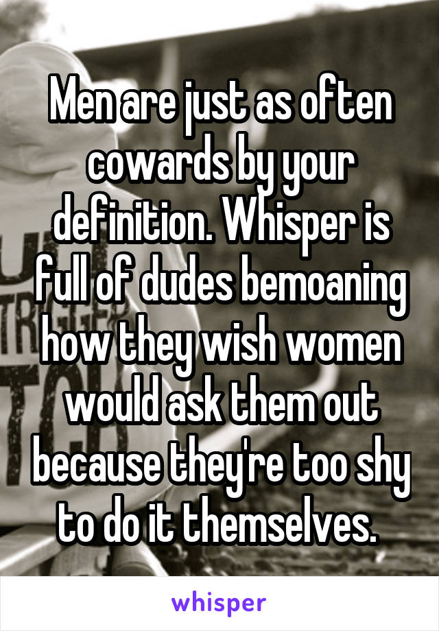 Men are just as often cowards by your definition. Whisper is full of dudes bemoaning how they wish women would ask them out because they're too shy to do it themselves. 