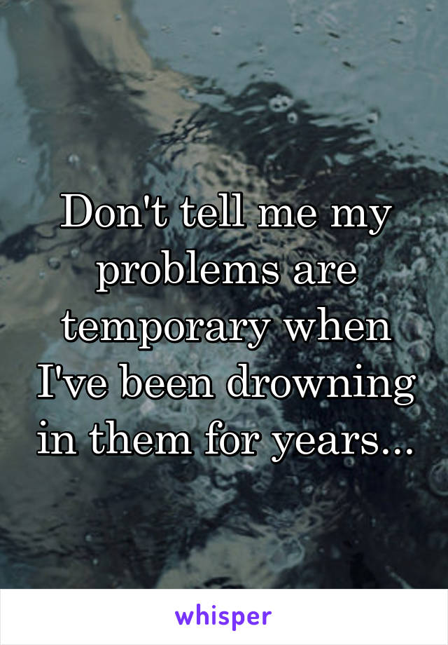 Don't tell me my problems are temporary when I've been drowning in them for years...